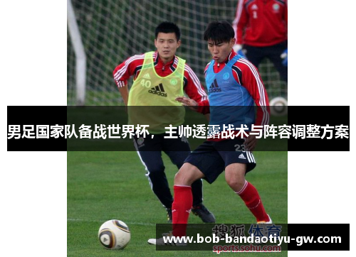 男足国家队备战世界杯，主帅透露战术与阵容调整方案