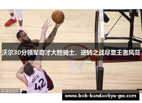 沃尔30分领军奇才大胜骑士，逆转之战尽显王者风范