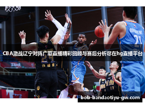 CBA激战辽宁对阵广厦直播精彩回顾与赛后分析尽在hg直播平台