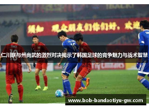 仁川联与州尚武的激烈对决揭示了韩国足球的竞争魅力与战术智慧