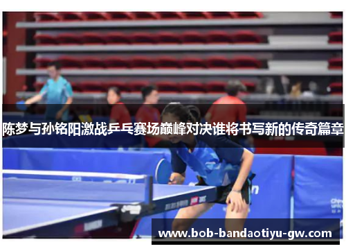 陈梦与孙铭阳激战乒乓赛场巅峰对决谁将书写新的传奇篇章